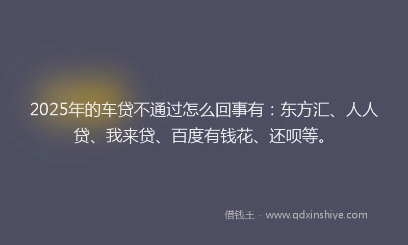 2025年的车贷不通过怎么回事有：东方汇、人人贷、我来贷、百度有钱花、还呗等。
