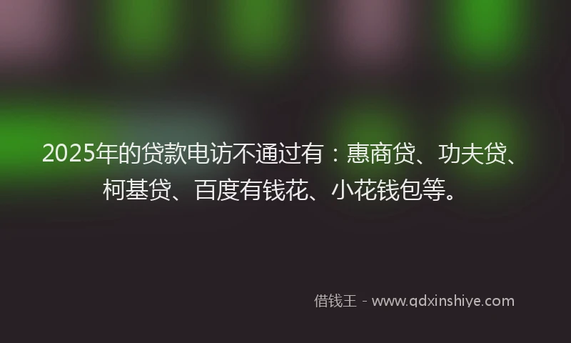 2025年的贷款电访不通过有：惠商贷、功夫贷、柯基贷、百度有钱花、小花钱包等。