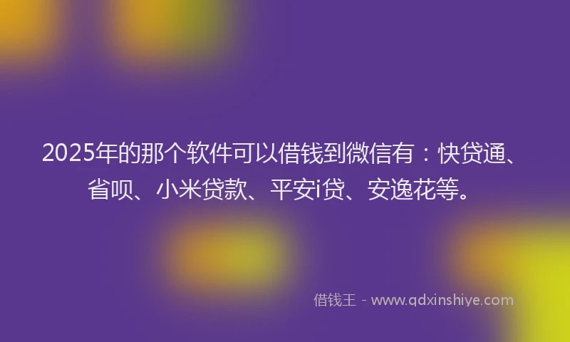 2025年的那个软件可以借钱到微信有：快贷通、省呗、小米贷款、平安i贷、安逸花等。