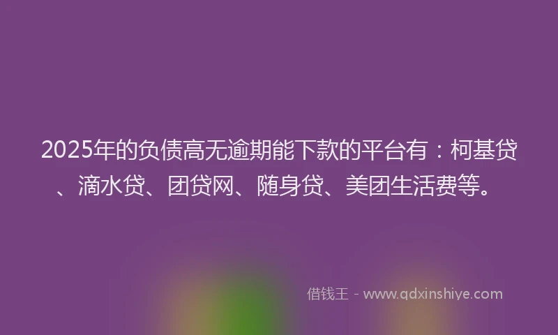 2025年的负债高无逾期能下款的平台有：柯基贷、滴水贷、团贷网、随身贷、美团生活费等。