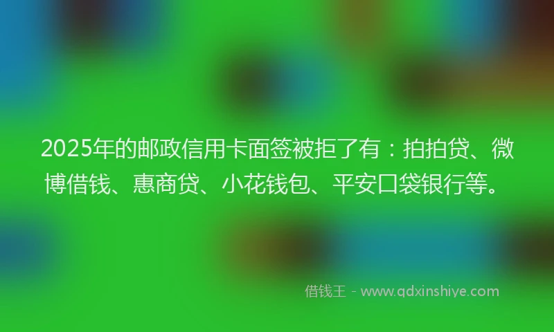 2025年的邮政信用卡面签被拒了有：拍拍贷、微博借钱、惠商贷、小花钱包、平安口袋银行等。