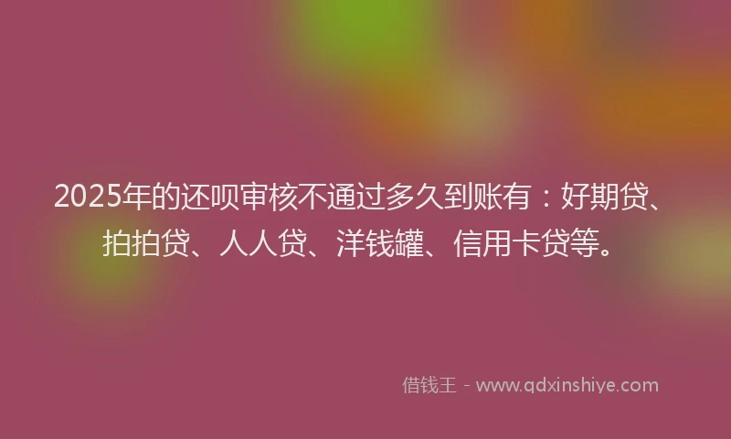 2025年的还呗审核不通过多久到账有：好期贷、拍拍贷、人人贷、洋钱罐、信用卡贷等。