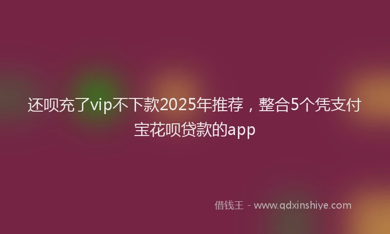 还呗充了vip不下款2025年推荐，整合5个凭支付宝花呗贷款的app