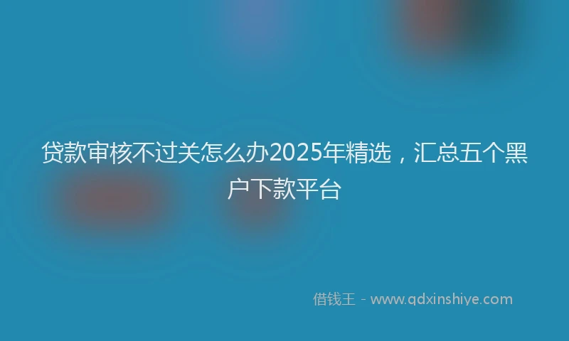 贷款审核不过关怎么办2025年精选，汇总五个黑户下款平台