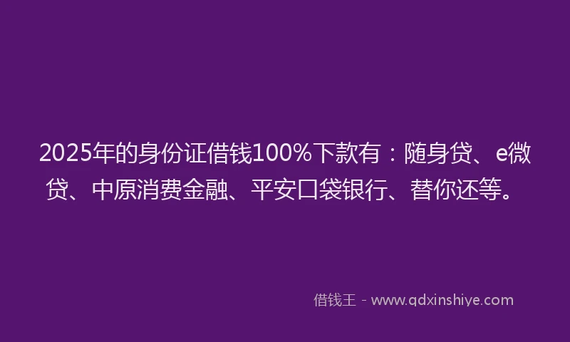 2025年的身份证借钱100%下款有：随身贷、e微贷、中原消费金融、平安口袋银行、替你还等。