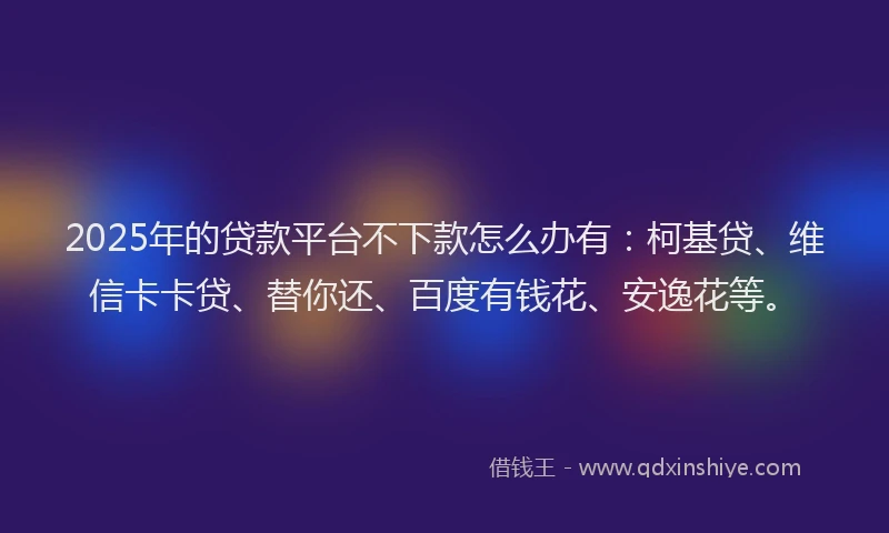 2025年的贷款平台不下款怎么办有：柯基贷、维信卡卡贷、替你还、百度有钱花、安逸花等。