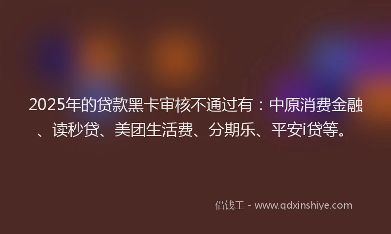 2025年的贷款黑卡审核不通过有：中原消费金融、读秒贷、美团生活费、分期乐、平安i贷等。
