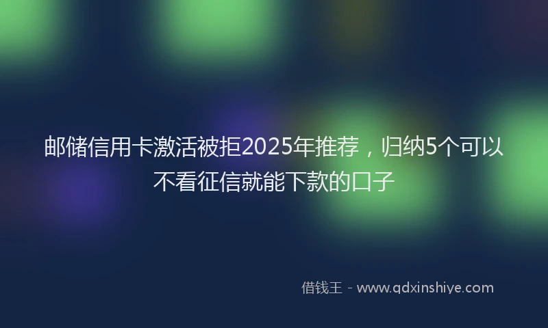 邮储信用卡激活被拒2025年推荐，归纳5个可以不看征信就能下款的口子
