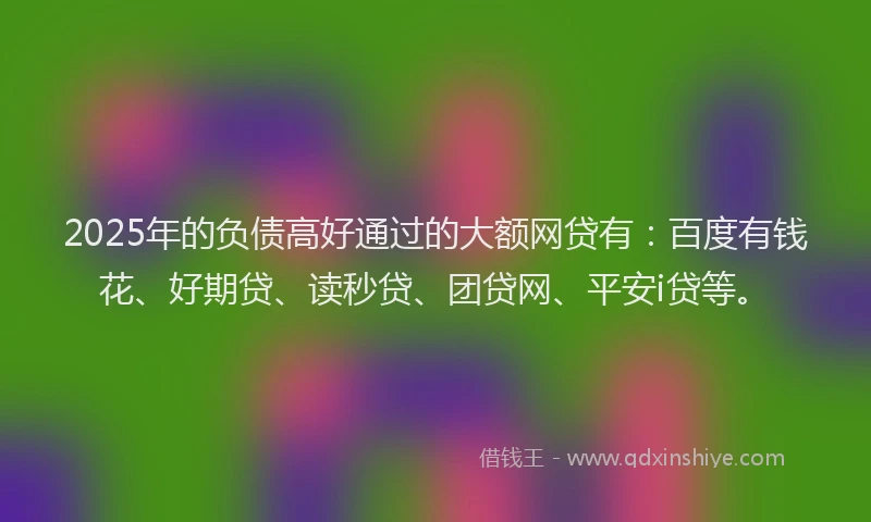 2025年的负债高好通过的大额网贷有：百度有钱花、好期贷、读秒贷、团贷网、平安i贷等。