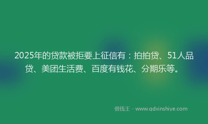 2025年的贷款被拒要上征信有：拍拍贷、51人品贷、美团生活费、百度有钱花、分期乐等。