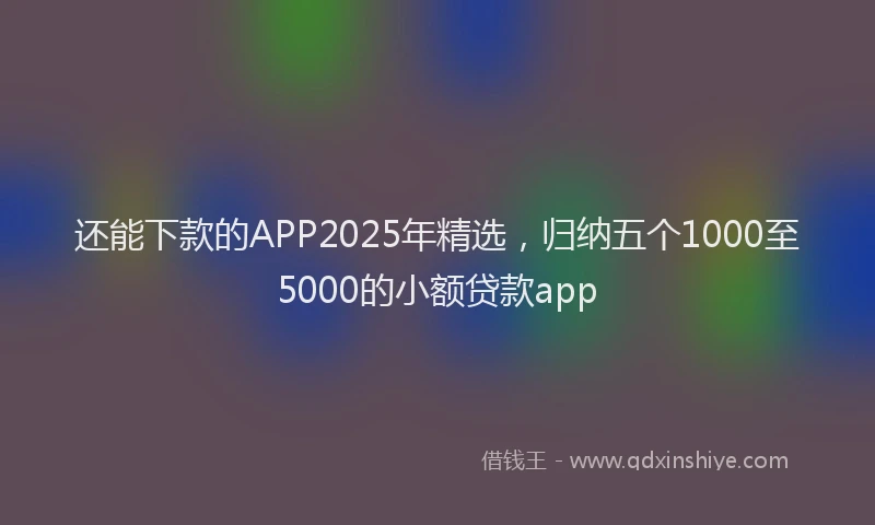 还能下款的APP2025年精选，归纳五个1000至5000的小额贷款app