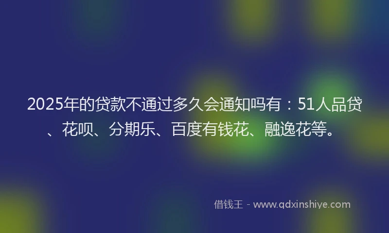 2025年的贷款不通过多久会通知吗有：51人品贷、花呗、分期乐、百度有钱花、融逸花等。