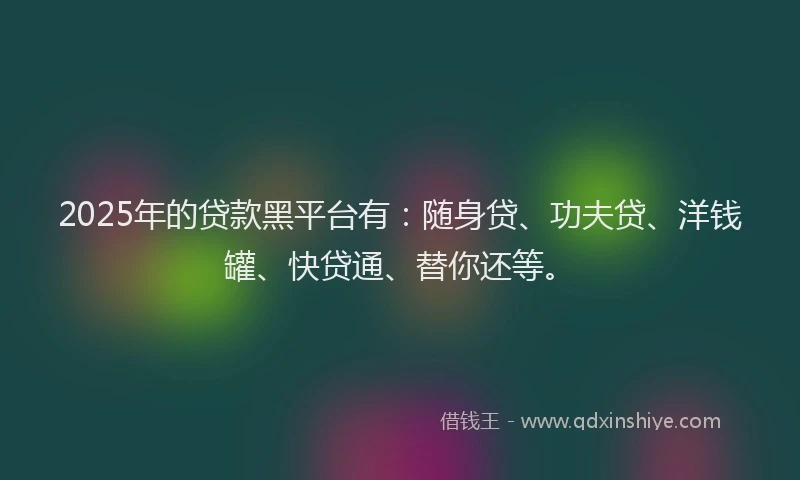 2025年的贷款黑平台有：随身贷、功夫贷、洋钱罐、快贷通、替你还等。