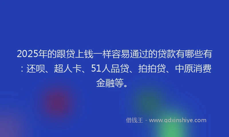 2025年的跟贷上钱一样容易通过的贷款有哪些有：还呗、超人卡、51人品贷、拍拍贷、中原消费金融等。