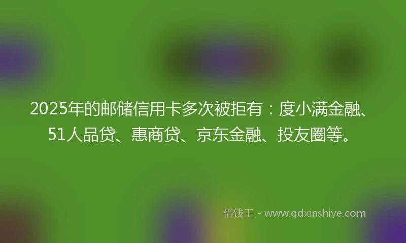 2025年的邮储信用卡多次被拒有：度小满金融、51人品贷、惠商贷、京东金融、投友圈等。