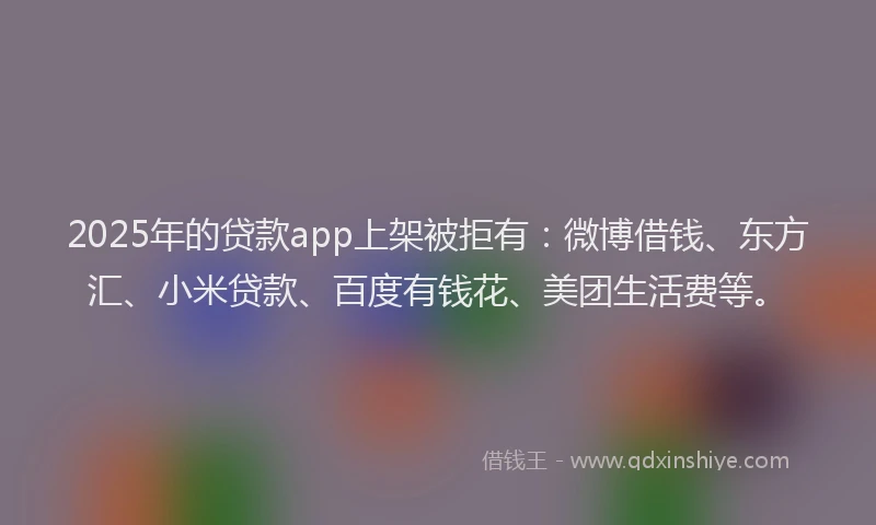 2025年的贷款app上架被拒有：微博借钱、东方汇、小米贷款、百度有钱花、美团生活费等。