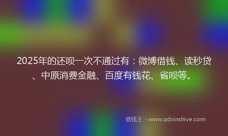 2025年的还呗一次不通过有：微博借钱、读秒贷、中原消费金融、百度有钱花、省呗等。