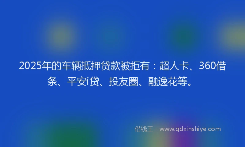 2025年的车辆抵押贷款被拒有：超人卡、360借条、平安i贷、投友圈、融逸花等。