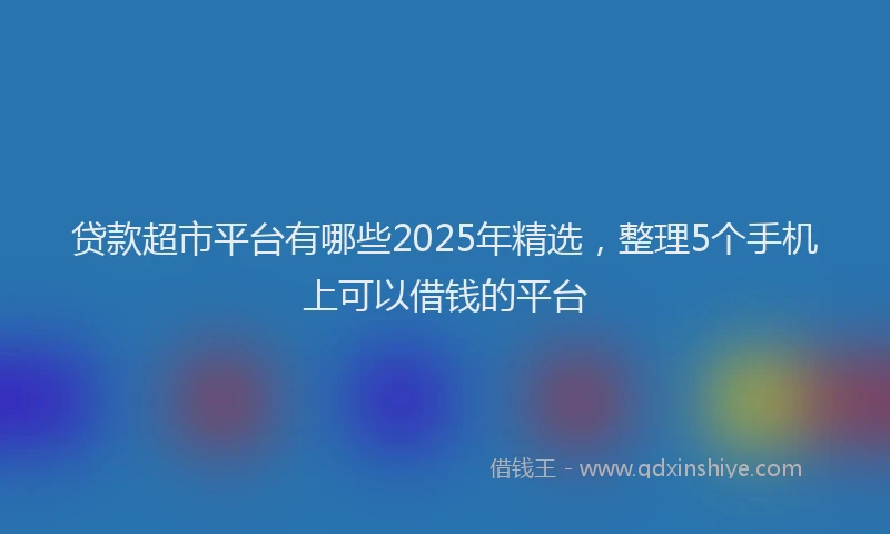 贷款超市平台有哪些2025年精选，整理5个手机上可以借钱的平台
