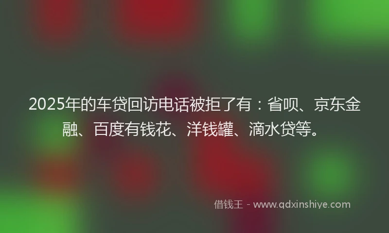 2025年的车贷回访电话被拒了有：省呗、京东金融、百度有钱花、洋钱罐、滴水贷等。