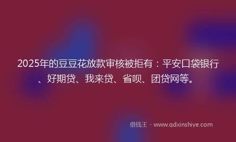 2025年的豆豆花放款审核被拒有：平安口袋银行、好期贷、我来贷、省呗、团贷网等。