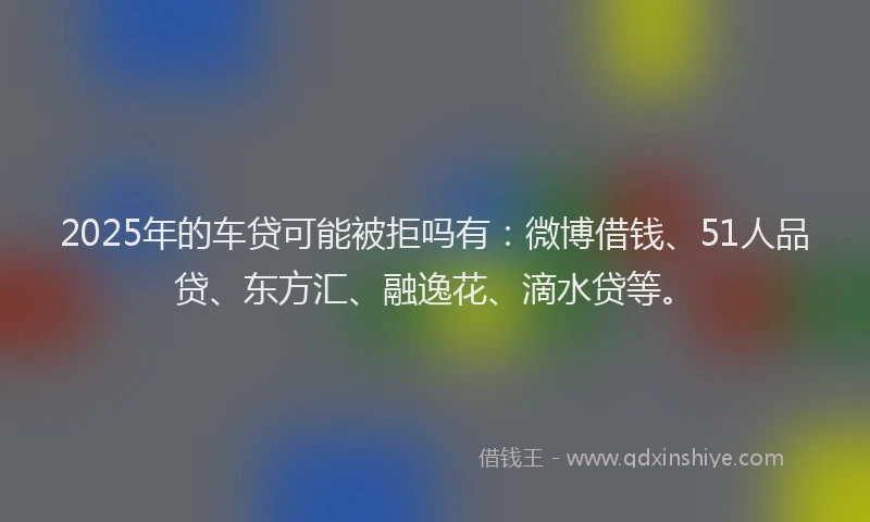 2025年的车贷可能被拒吗有：微博借钱、51人品贷、东方汇、融逸花、滴水贷等。