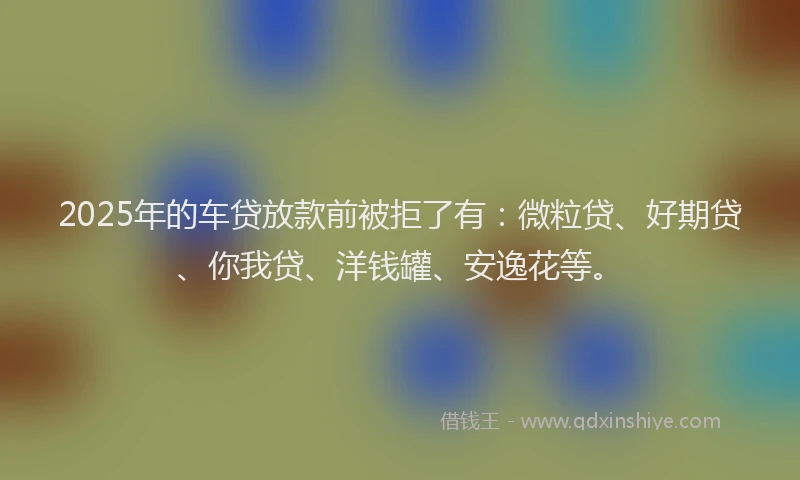 2025年的车贷放款前被拒了有：微粒贷、好期贷、你我贷、洋钱罐、安逸花等。