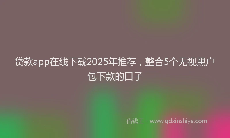 贷款app在线下载2025年推荐，整合5个无视黑户包下款的口子