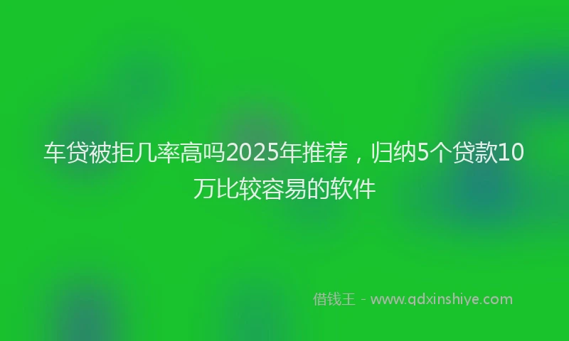 车贷被拒几率高吗2025年推荐，归纳5个贷款10万比较容易的软件