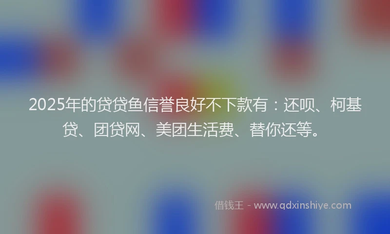 2025年的贷贷鱼信誉良好不下款有：还呗、柯基贷、团贷网、美团生活费、替你还等。
