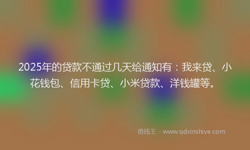 2025年的贷款不通过几天给通知有：我来贷、小花钱包、信用卡贷、小米贷款、洋钱罐等。