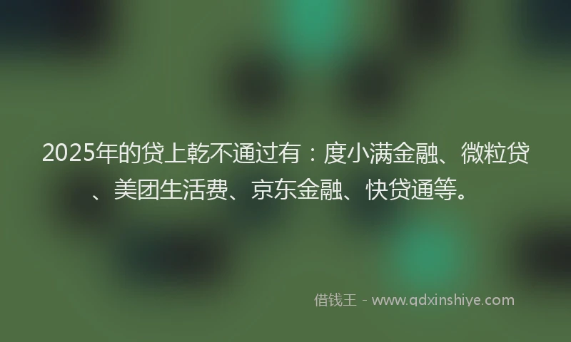 2025年的贷上乾不通过有：度小满金融、微粒贷、美团生活费、京东金融、快贷通等。