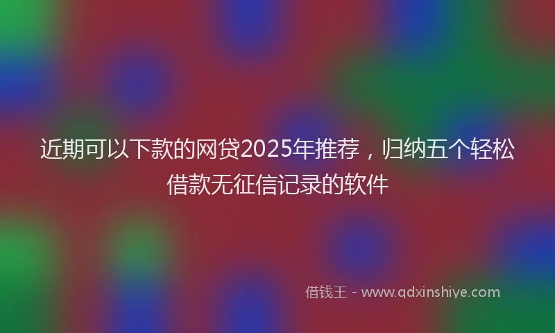 近期可以下款的网贷2025年推荐，归纳五个轻松借款无征信记录的软件