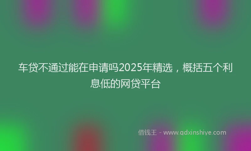 车贷不通过能在申请吗2025年精选，概括五个利息低的网贷平台
