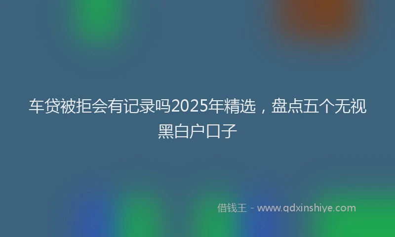 车贷被拒会有记录吗2025年精选，盘点五个无视黑白户口子