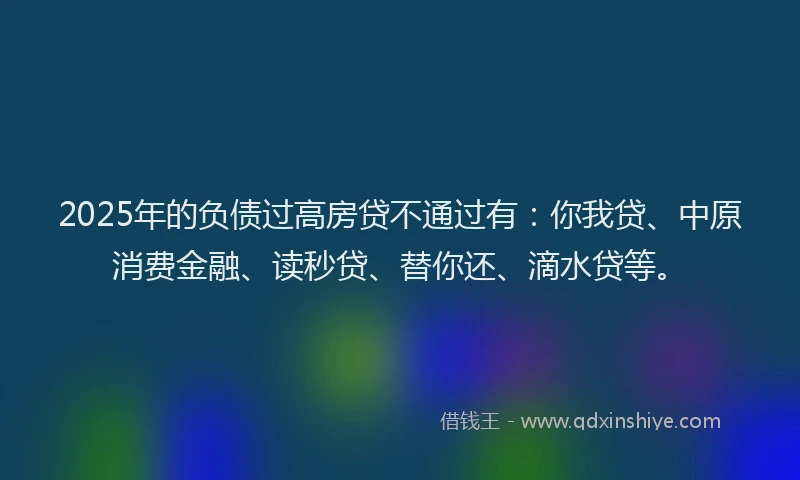2025年的负债过高房贷不通过有：你我贷、中原消费金融、读秒贷、替你还、滴水贷等。
