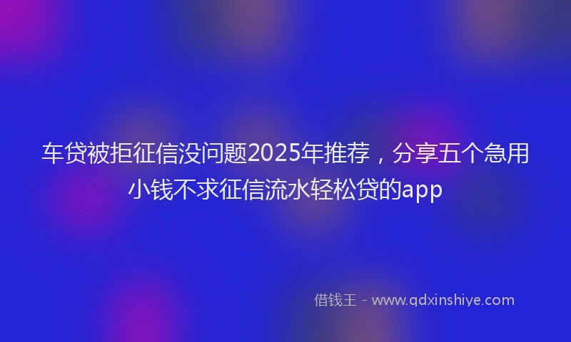 车贷被拒征信没问题2025年推荐，分享五个急用小钱不求征信流水轻松贷的app