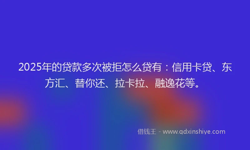 2025年的贷款多次被拒怎么贷有：信用卡贷、东方汇、替你还、拉卡拉、融逸花等。