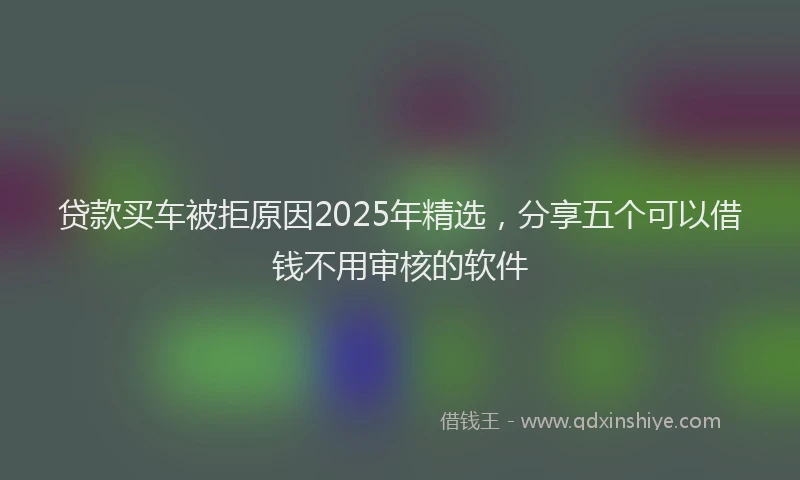贷款买车被拒原因2025年精选，分享五个可以借钱不用审核的软件