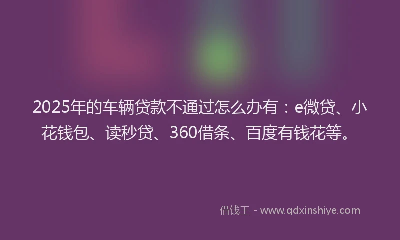 2025年的车辆贷款不通过怎么办有：e微贷、小花钱包、读秒贷、360借条、百度有钱花等。