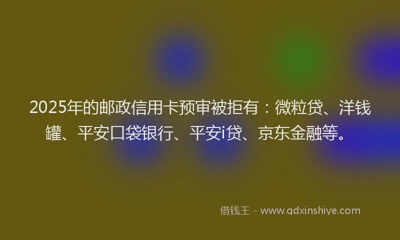 2025年的邮政信用卡预审被拒有：微粒贷、洋钱罐、平安口袋银行、平安i贷、京东金融等。