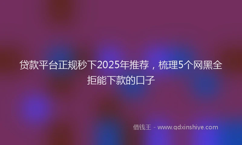 贷款平台正规秒下2025年推荐，梳理5个网黑全拒能下款的口子