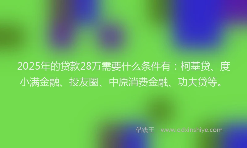 2025年的贷款28万需要什么条件有：柯基贷、度小满金融、投友圈、中原消费金融、功夫贷等。