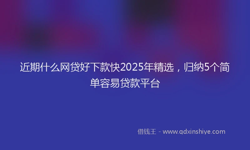 近期什么网贷好下款快2025年精选，归纳5个简单容易贷款平台