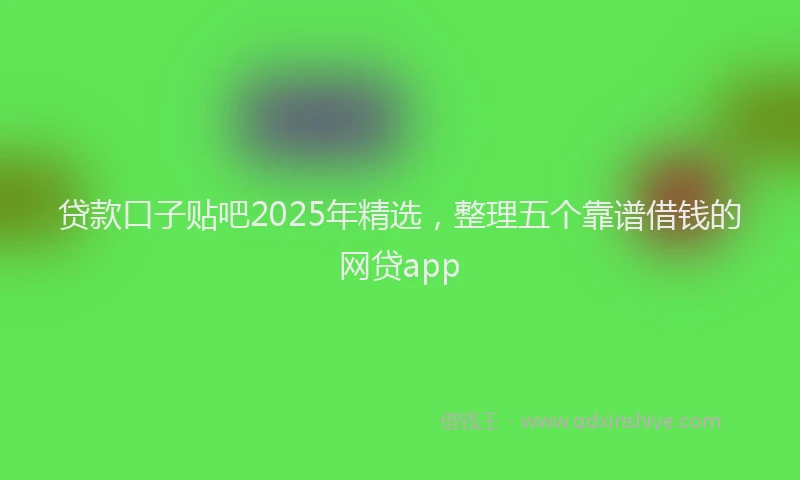 贷款口子贴吧2025年精选，整理五个靠谱借钱的网贷app