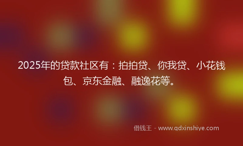 2025年的贷款社区有：拍拍贷、你我贷、小花钱包、京东金融、融逸花等。