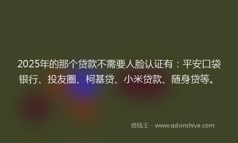 2025年的那个贷款不需要人脸认证有：平安口袋银行、投友圈、柯基贷、小米贷款、随身贷等。