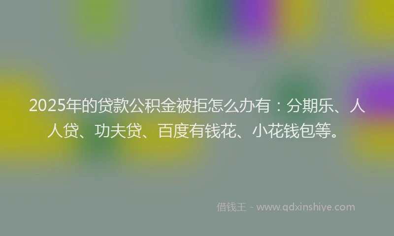 2025年的贷款公积金被拒怎么办有：分期乐、人人贷、功夫贷、百度有钱花、小花钱包等。