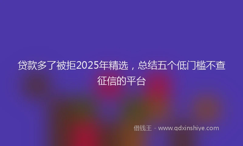 贷款多了被拒2025年精选，总结五个低门槛不查征信的平台
