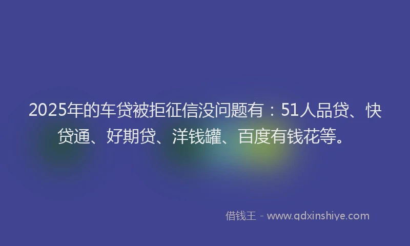 2025年的车贷被拒征信没问题有：51人品贷、快贷通、好期贷、洋钱罐、百度有钱花等。